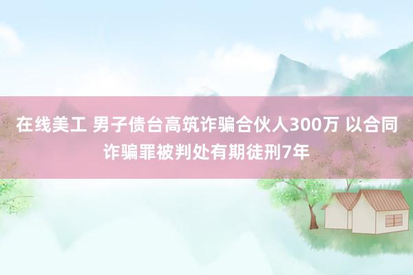 在线美工 男子债台高筑诈骗合伙人300万 以合同诈骗罪被判处有期徒刑7年