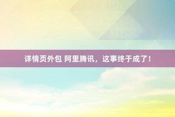 详情页外包 阿里腾讯，这事终于成了！