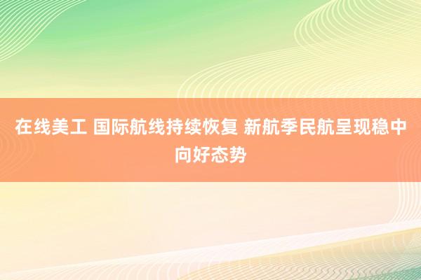 在线美工 国际航线持续恢复 新航季民航呈现稳中向好态势