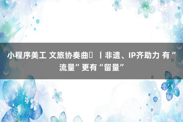 小程序美工 文旅协奏曲⑫丨非遗、IP齐助力 有“流量”更有“留量”