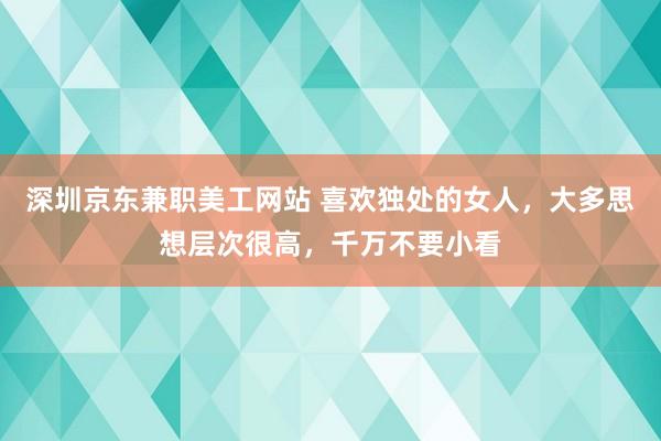 深圳京东兼职美工网站 喜欢独处的女人，大多思想层次很高，千万不要小看