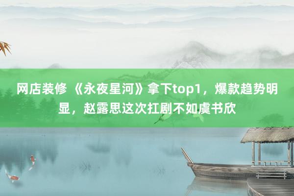 网店装修 《永夜星河》拿下top1，爆款趋势明显，赵露思这次扛剧不如虞书欣